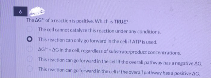 6
The AG of a reaction is positive. Which is TRUE?
The cell cannot catalyze this reaction under any conditions.
O
This reaction can only go forward in the cell if ATP is used.
AG-AG in the cell, regardless of substrate/product concentrations.
This reaction can go forward in the cell if the overall pathway has a negative AG.
This reaction can go forward in the cell if the overall pathway has a positive AG.
00