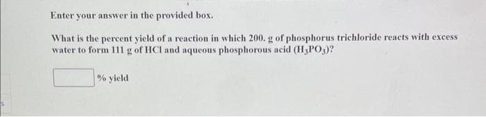 Enter your answer in the provided box.
What is the percent yield of a reaction in which 200. g of phosphorus trichloride reacts with excess
water to form 111 g of HCI and aqueous phosphorous acid (H3PO3)?
% yield