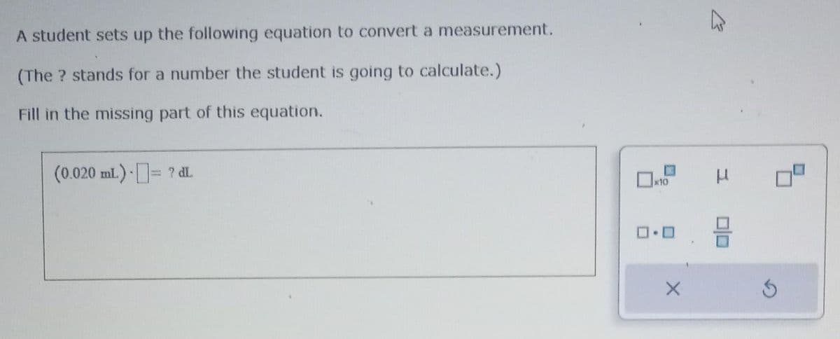 A student sets up the following equation to convert a measurement.
(The ? stands for a number the student is going to calculate.)
Fill in the missing part of this equation.
(0.020 mL) = ? dl.
x10
0.0
X
习
μ
