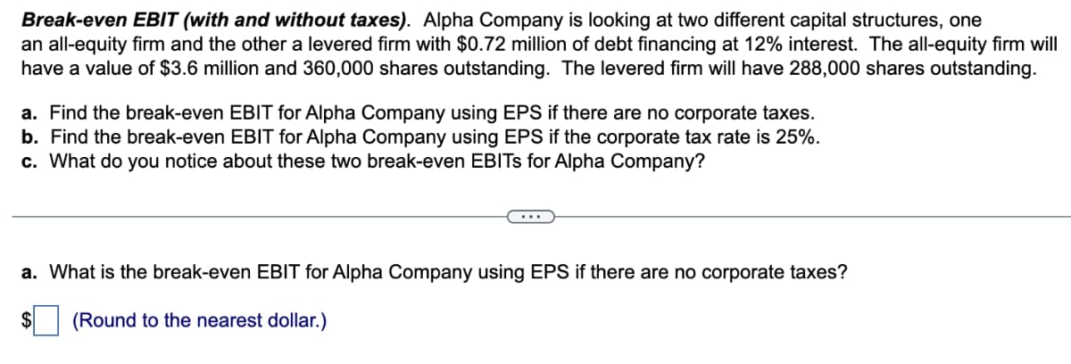 Break-even EBIT (with and without taxes). Alpha Company is looking at two different capital structures, one
an all-equity firm and the other a levered firm with $0.72 million of debt financing at 12% interest. The all-equity firm will
have a value of $3.6 million and 360,000 shares outstanding. The levered firm will have 288,000 shares outstanding.
a. Find the break-even EBIT for Alpha Company using EPS if there are no corporate taxes.
b. Find the break-even EBIT for Alpha Company using EPS if the corporate tax rate is 25%.
c. What do you notice about these two break-even EBITS for Alpha Company?
a. What is the break-even EBIT for Alpha Company using EPS if there are no corporate taxes?
$ (Round to the nearest dollar.)