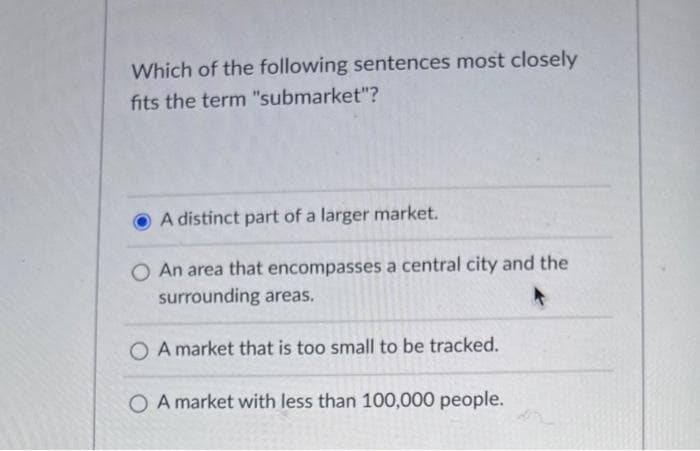 Which of the following sentences most closely
fits the term "submarket"?
A distinct part of a larger market.
O An area that encompasses a central city and the
surrounding areas.
OA market that is too small to be tracked.
O A market with less than 100,000 people.