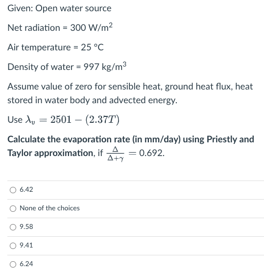 Given: Open water source
Net radiation = 300 W/m?
Air temperature = 25 °C
Density of water = 997 kg/m3
Assume value of zero for sensible heat, ground heat flux, heat
stored in water body and advected energy.
Use Ay = 2501 –- (2.37T)
Calculate the evaporation rate (in mm/day) using Priestly and
Taylor approximation, if
A
= 0.692.
A+y
6.42
None of the choices
9.58
9.41
6.24
