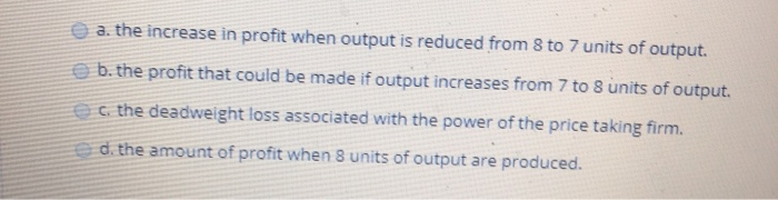 a. the increase in profit when output is reduced from 8 to 7 units of output.
b. the profit that could be made if output increases from 7 to 8 units of output.
c. the deadweight loss associated with the power of the price taking firm.
d. the amount of profit when 8 units of output are produced.