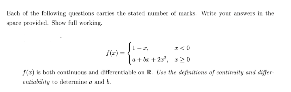 Each of the following questions carries the stated number of marks. Write your answers in the
space provided. Show full working.
f(x) =
=
(₁.
1- x,
x < 0
a+bx+ 2x², x ≥0
f(x) is both continuous and differentiable on R. Use the definitions of continuity and differ-
entiability to determine a and b.