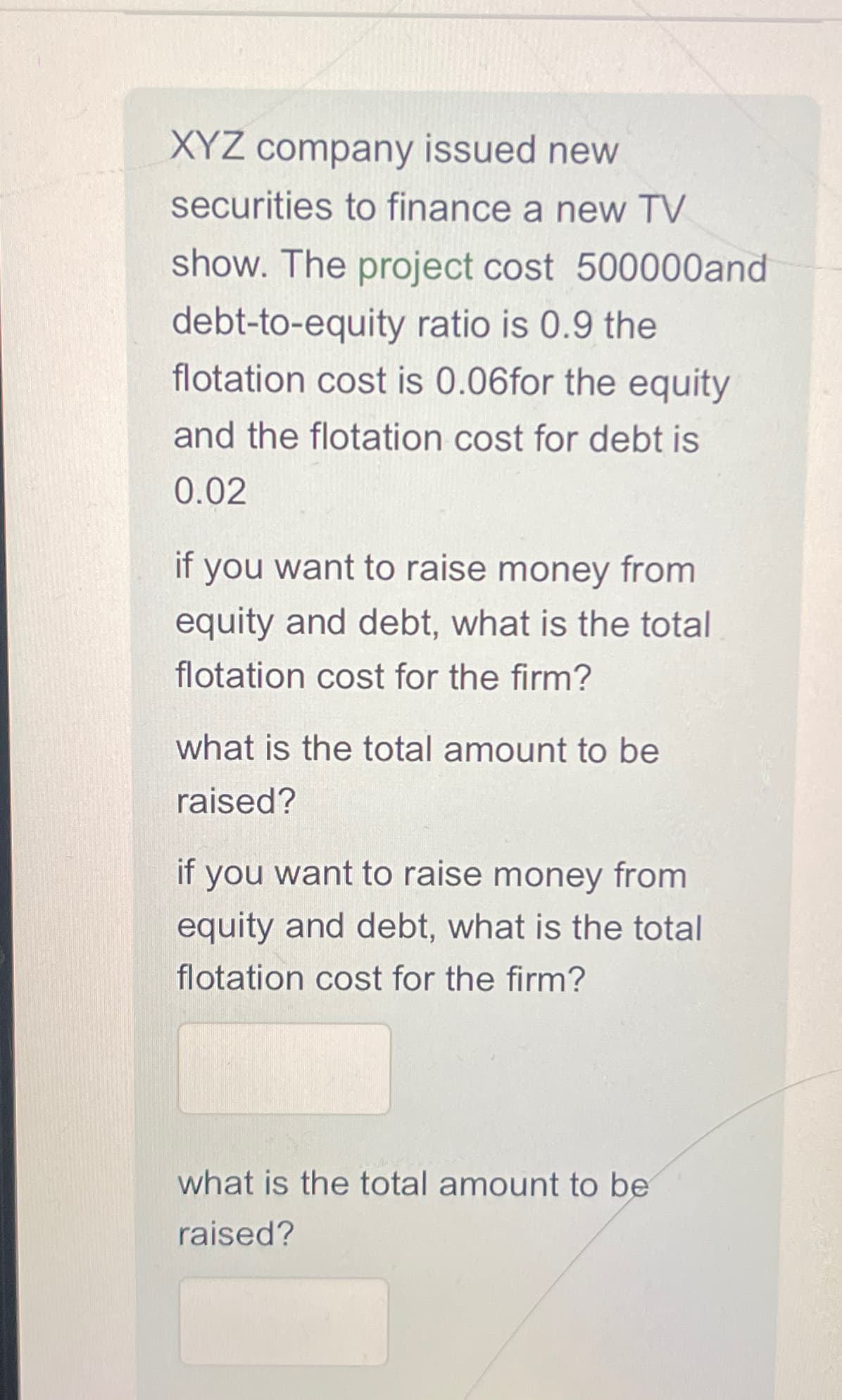 XYZ company issued new
securities to finance a new TV
show. The project cost 500000and
debt-to-equity ratio is 0.9 the
flotation cost is 0.06for the equity
and the flotation cost for debt is
0.02
if you want to raise money from
equity and debt, what is the total
flotation cost for the firm?
what is the total amount to be
raised?
if
you want to raise money from
equity and debt, what is the total
flotation cost for the firm?
what is the total amount to be
raised?