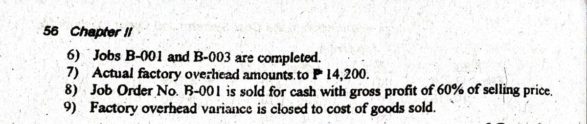 56 Chapter II
6) Jobs B-001 and B-003 are completed.
7) Actual factory overhead amounts.to P 14,200.
8) Job Order No. B-001 is sold for cash with gross profit of 60% of selling price.
9) Factory overhead variance is closed to cost of goods sold.
