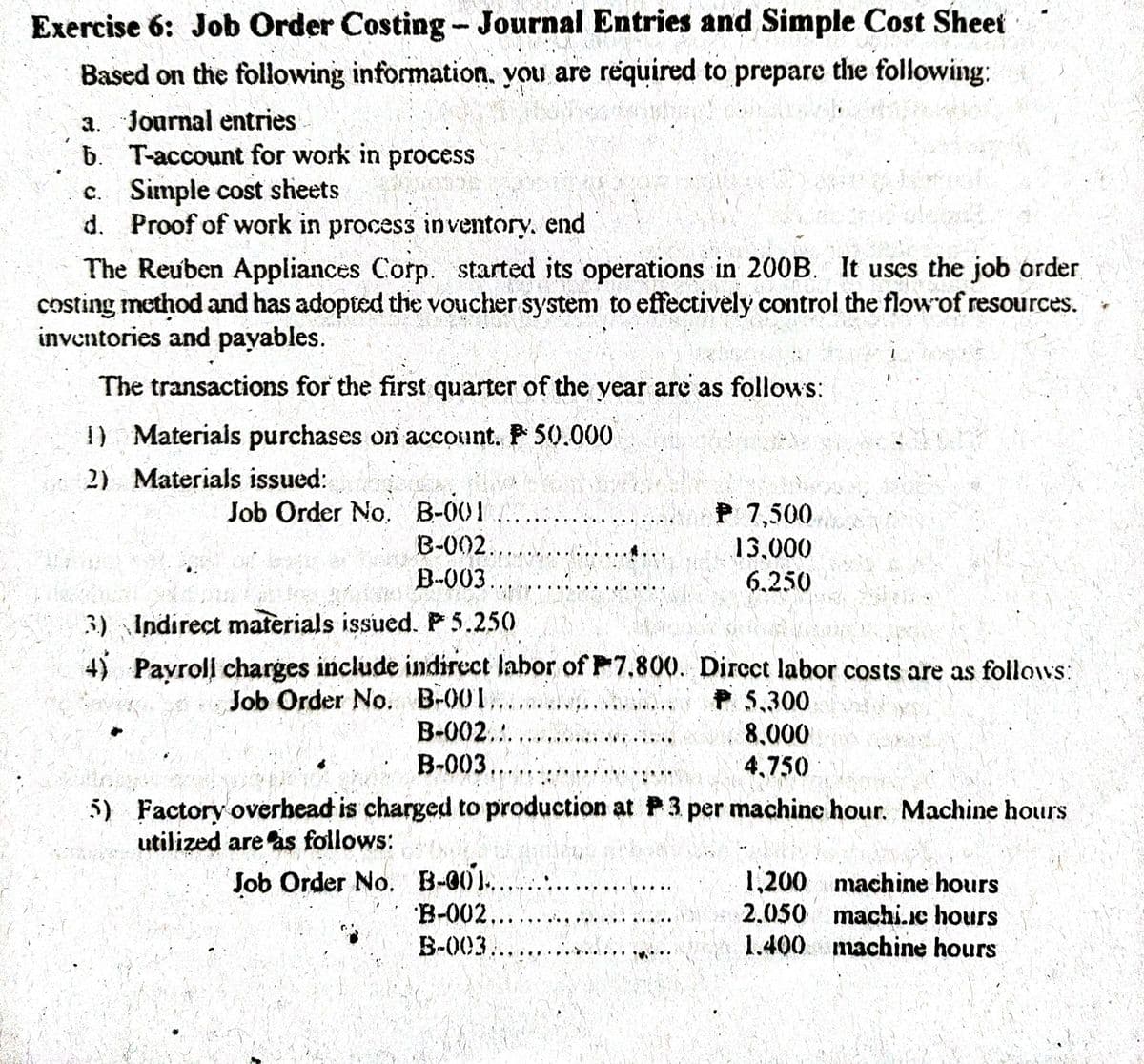 Exercise 6: Job Order Costing- Journal Entries and Simple Cost Sheet
Based on the following information. you are required to prepare the following:
a. Journal entries-
b. T-account for work in process
c. Simple cost sheets
d. Proof of work in process inventory. end
The Reuben Appliances Corp. started its operations in 200B. It uses the job order
costing method and has adopted the voucher system to effectively control the flowof resources.
inventories and payables.
The transactions for the first quarter of the year are as follows:
1) Materials purchases on account. P 50.000
2) Materials issued:
Job Order No. B-001
B-002.,
B-003.
P 7,500
13,000
6.250
3) Indirect materials issucd. P 5.250
4) Payroll charges include indirect labor of F7.800. Dircct labor costs are as follows:
Job Order No. B-001..
B-002..
P 5,300
8,000
B-003...
4,750
5) Factory overbead is charged to production at P3 per machine hour. Machine hours
utilized are as follows:
Job Order No. B-001...
B-002...
1,200 machine hours
2.050 machi.c hours
1.400 machine hours
B-003,
