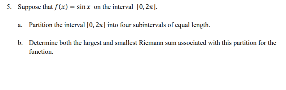 5. Suppose that f(x) = sin x on the interval [0,2n].
Partition the interval [0, 2n] into four subintervals of equal length.
b. Determine both the largest and smallest Riemann sum associated with this partition for the
function.
