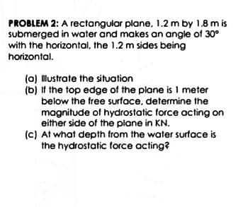 PROBLEM 2: A rectangular plane, 1.2 m by 1.8 m is
submerged in water and makes an angle of 30°
with the horizontal, the 1.2 m sides being
horizontal.
(a) Illustrate the situation
(b) If the top edge of the plane is 1 meter
below the free surface, determine the
magnitude of hydrostatic force acting on
either side of the plane in KN.
(c) At what depth from the water surface is
the hydrostatic force acting?
