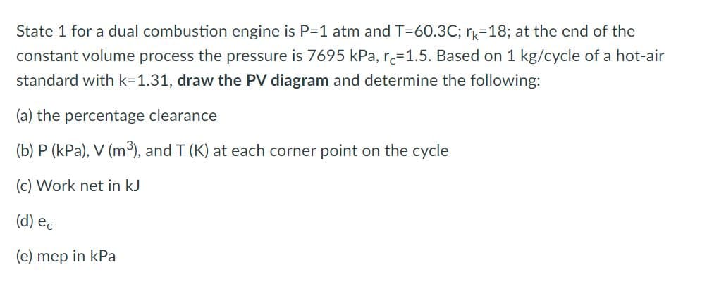 State 1 for a dual combustion engine is P=1 atm and T-60.3C; rk-18; at the end of the
constant volume process the pressure is 7695 kPa, re-1.5. Based on 1 kg/cycle of a hot-air
standard with k=1.31, draw the PV diagram and determine the following:
(a) the percentage clearance
(b) P (kPa), V (m³), and T (K) at each corner point on the cycle
(c) Work net in kJ
(d) ec
(e) mep in kPa