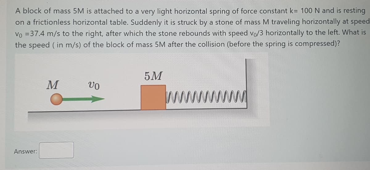A block of mass 5M is attached to a very light horizontal spring of force constant k= 100 N and is resting
on a frictionless horizontal table. Suddenly it is struck by a stone of mass M traveling horizontally at speed
Vo =37.4 m/s to the right, after which the stone rebounds with speed vo/3 horizontally to the left. What is
the speed ( in m/s) of the block of mass 5M after the collision (before the spring is compressed)?
5M
M
wwww
Answer:
