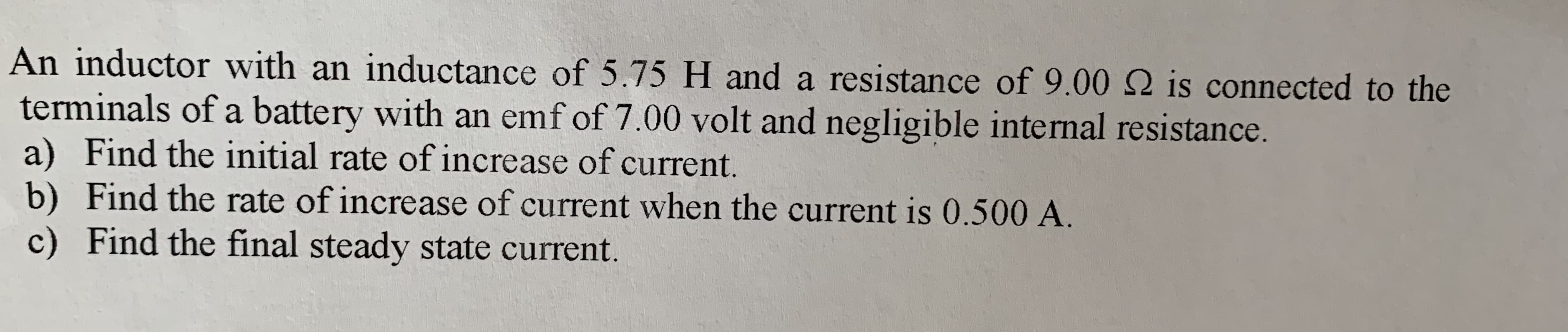 An inductor with an inductance of 5.75 H and a resistance of 9.00 2 is connected to the
terminals of a battery with an emf of 7.00 volt and negligible internal resistance.
a) Find the initial rate of increase of current.
b) Find the rate of increase of current when the current is 0.500 A.
c) Find the final steady state current.
