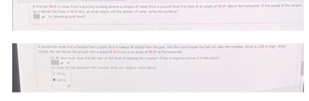 A fireman 54.0 m away from a burning building directs a stream of water from a ground-level fire hose at an angle of 20.0° above the horizontal. If the speed of the stream
as it leaves the hose is 40.0 m/s, at what height will the stream of water strike the building?
9.6
m (above ground level)
A placekicker must kick a football from a point 36.0 m (about 40 yards) from the goal. Half the crowd hopes the ball will clear the crossbar, which is 3.05 m high. When
kicked, the ball leaves the ground with a speed of 22.0 m/s at an angle of 46.0° to the horizontal,
(0) By how much does the ball dear or fall short of clearing the crossbar? (Enter a negative answer if it falls short)
(b) Does the ball approach the crossbar while still rising or while falling?
Onsing
falling