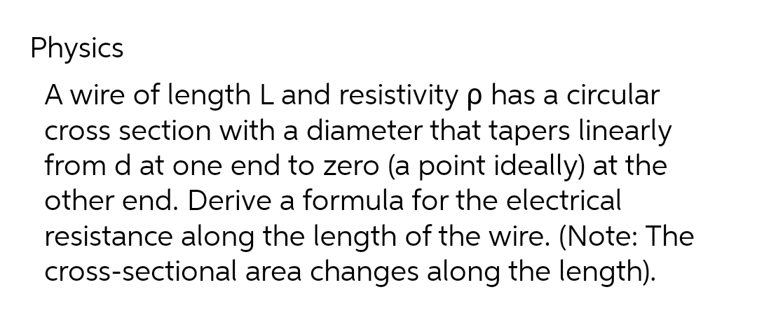 Physics
A wire of length L and resistivity p has a circular
cross section with a diameter that tapers linearly
from d at one end to zero (a point ideally) at the
other end. Derive a formula for the electrical
resistance along the length of the wire. (Note: The
cross-sectional area changes along the length).