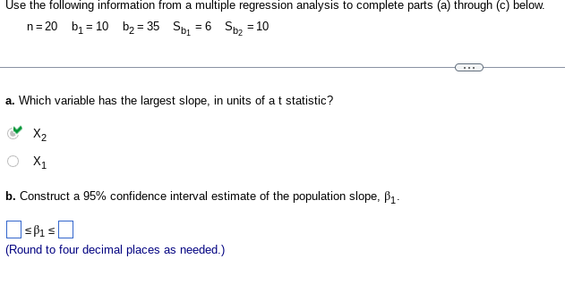 Use the following information from a multiple regression analysis to complete parts (a) through (c) below.
n = 20 b₁ = 10 b₂ = 35 Sb₁ = 6 Sb₂ = 10
a. Which variable has the largest slope, in units of a t statistic?
X₂
X₁
b. Construct a 95% confidence interval estimate of the population slope, P₁-
SB₁ ≤
(Round to four decimal places as needed.)
