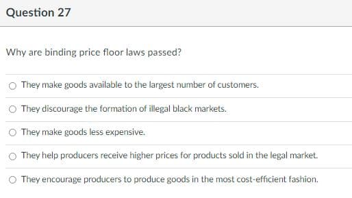 Question 27
Why are binding price floor laws passed?
O They make goods available to the largest number of customers.
O They discourage the formation of illegal black markets.
O They make goods less expensive.
O They help producers receive higher prices for products sold in the legal market.
O They encourage producers to produce goods in the most cost-efficient fashion.
