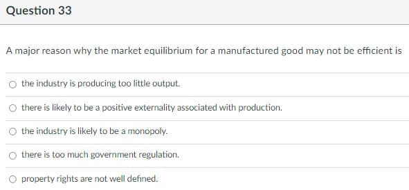 Question 33
A major reason why the market equilibrium for a manufactured good may not be efficient is
the industry is producing too little output.
O there is likely to be a positive externality associated with production.
O the industry is likely to be a monopoly.
O there is too much government regulation.
O property rights are not well defined.
