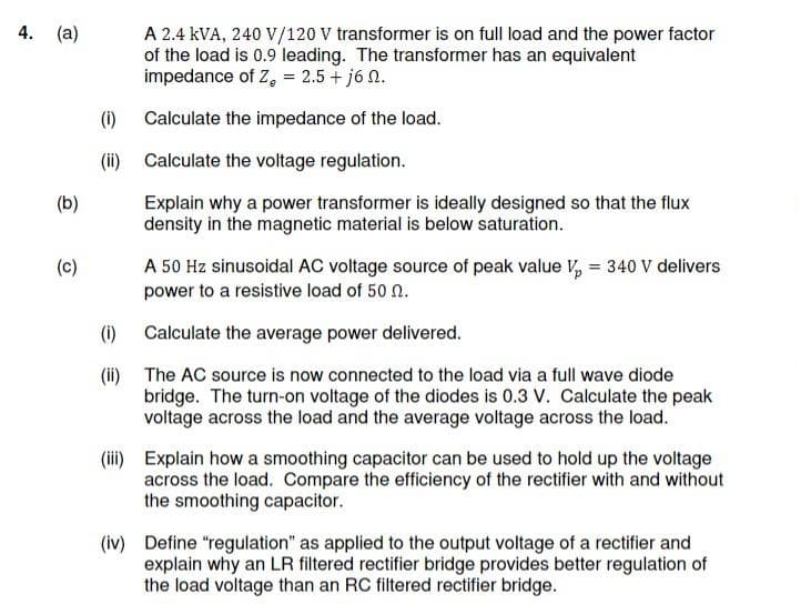 4. (a)
A 2.4 kVA, 240 V/120 V transformer is on full load and the power factor
of the load is 0.9 leading. The transformer has an equivalent
impedance of Z, = 2.5 + j6 2.
(i) Calculate the impedance of the load.
(ii) Calculate the voltage regulation.
(b)
Explain why a power transformer is ideally designed so that the flux
density in the magnetic material is below saturation.
(c)
A 50 Hz sinusoidal AC voltage source of peak value V, = 340 V delivers
power to a resistive load of 50 n.
%3D
(i) Calculate the average power delivered.
(ii) The AC source is now connected to the load via a full wave diode
bridge. The turn-on voltage of the diodes is 0.3 V. Calculate the peak
voltage across the load and the average voltage across the load.
(iii) Explain how a smoothing capacitor can be used to hold up the voltage
across the load. Compare the efficiency of the rectifier with and without
the smoothing capacitor.
(iv) Define "regulation" as applied to the output voltage of a rectifier and
explain why an LR filtered rectifier bridge provides better regulation of
the load voltage than an RC filtered rectifier bridge.
