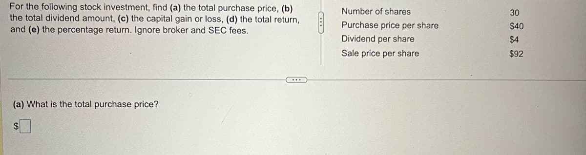 For the following stock investment, find (a) the total purchase price, (b)
the total dividend amount, (c) the capital gain or loss, (d) the total return,
and (e) the percentage return. Ignore broker and SEC fees.
(a) What is the total purchase price?
C...
C
Number of shares
Purchase price per share
Dividend per share
Sale price per share
30
$40
$4
$92