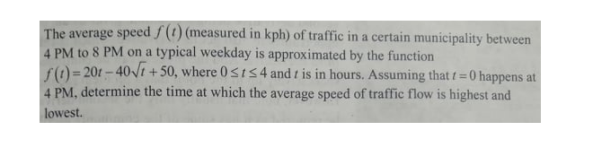 The average speed f (t) (measured in kph) of traffic in a certain municipality between
4 PM to 8 PM on a typical weekday is approximated by the function
f() = 201 - 40Vt +50, where 0st54 and t is in hours. Assuming that t=0 happens at
4 PM, determine the time at which the average speed of traffic flow is highest and
lowest.
