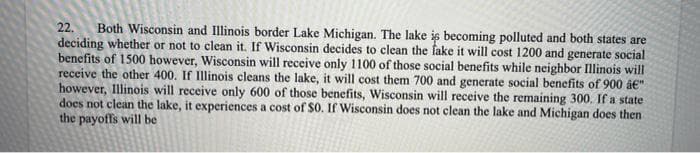 22. Both Wisconsin and Illinois border Lake Michigan. The lake is becoming polluted and both states are
deciding whether or not to clean it. If Wisconsin decides to clean the fake it will cost 1200 and generate social
benefits of 1500 however, Wisconsin will receive only 1100 of those social benefits while neighbor Illinois will
receive the other 400. If Illinois cleans the lake, it will cost them 700 and generate social benefits of 900 â€"
however, Illinois will receive only 600 of those benefits, Wisconsin will receive the remaining 300. If a state
does not clean the lake, it experiences a cost of $0. If Wisconsin does not clean the lake and Michigan does then
the payoffs will be