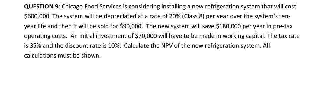 QUESTION 9: Chicago Food Services is considering installing a new refrigeration system that will cost
$600,000. The system will be depreciated at a rate of 20% (Class 8) per year over the system's ten-
year life and then it will be sold for $90,000. The new system will save $180,000 per year in pre-tax
operating costs. An initial investment of $70,000 will have to be made in working capital. The tax rate
is 35% and the discount rate is 10%. Calculate the NPV of the new refrigeration system. All
calculations must be shown.