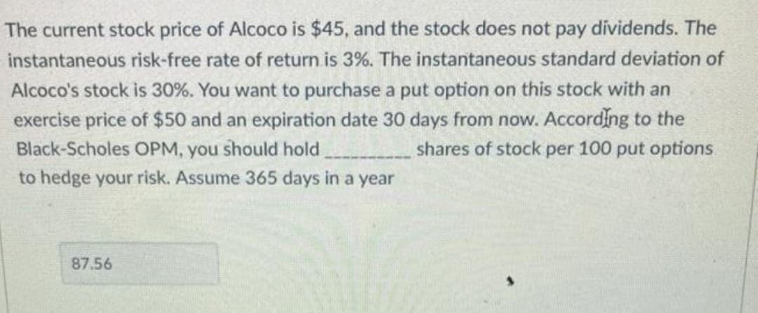 The current stock price of Alcoco is $45, and the stock does not pay dividends. The
instantaneous risk-free rate of return is 3%. The instantaneous standard deviation of
Alcoco's stock is 30%. You want to purchase a put option on this stock with an
exercise price of $50 and an expiration date 30 days from now. According to the
Black-Scholes OPM, you should hold
shares of stock per 100 put options
to hedge your risk. Assume 365 days in a year
87.56