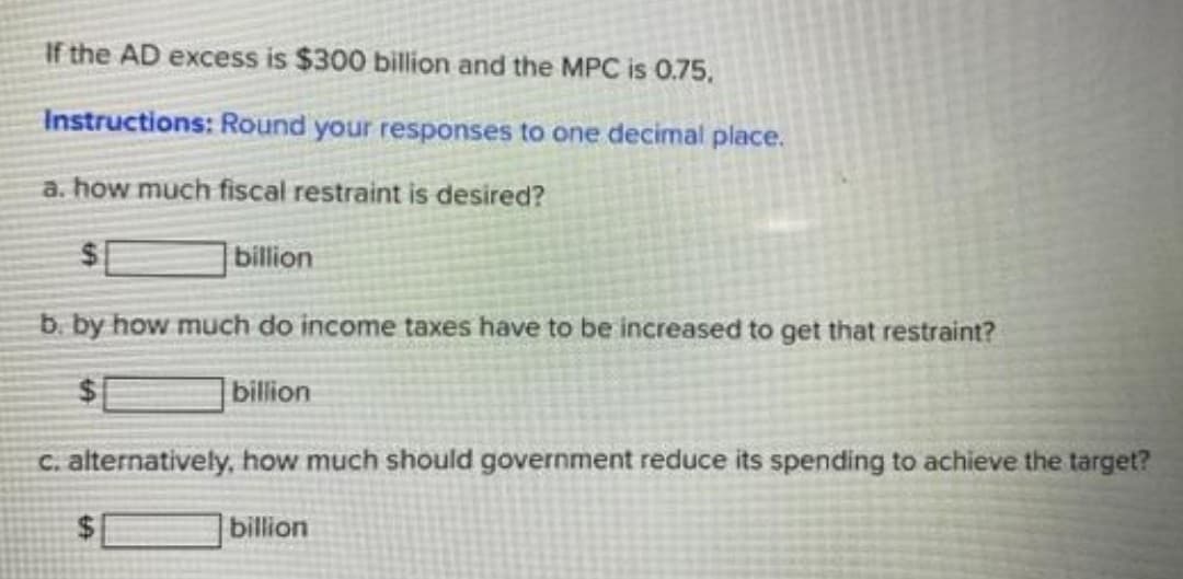 If the AD excess is $300 billion and the MPC is 0.75.
Instructions: Round your responses to one decimal place.
a. how much fiscal restraint is desired?
billion
b. by how much do income taxes have to be increased to get that restraint?
billion
c. alternatively, how much should government reduce its spending to achieve the target?
billion