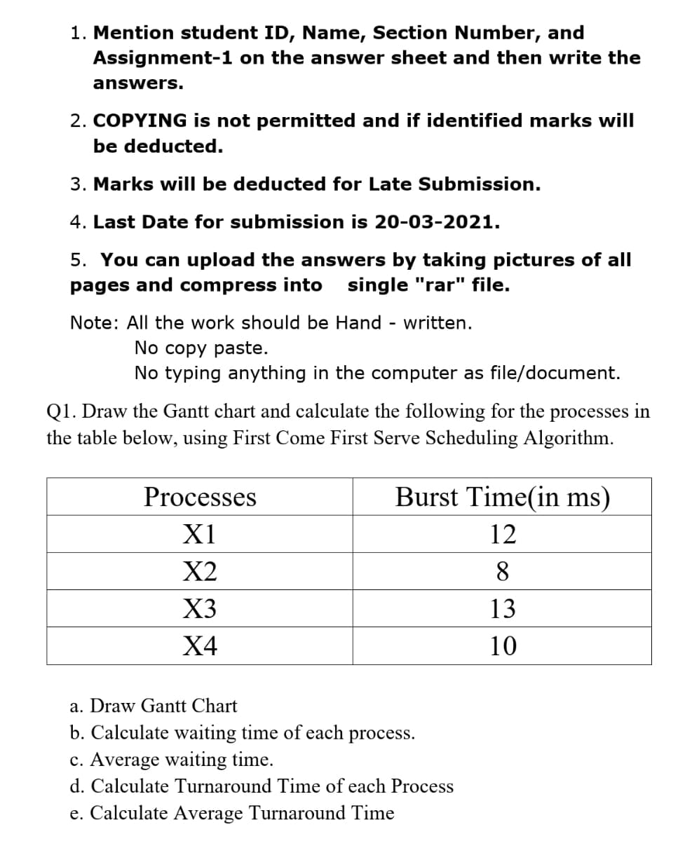 1. Mention student ID, Name, Section Number, and
Assignment-1 on the answer sheet and then write the
answers.
2. COPYING is not permitted and if identified marks will
be deducted.
3. Marks will be deducted for Late Submission.
4. Last Date for submission is 20-03-2021.
5. You can upload the answers by taking pictures of all
pages and compress into
single "rar" file.
Note: All the work should be Hand
- written.
No copy paste.
No typing anything in the computer as file/document.
Q1. Draw the Gantt chart and calculate the following for the processes in
the table below, using First Come First Serve Scheduling Algorithm.
Processes
Burst Time(in ms)
X1
12
X2
8
X3
13
Х4
10
a. Draw Gantt Chart
b. Calculate waiting time of each
process.
c. Average waiting time.
d. Calculate Turnaround Time of each Process
e. Calculate Average Turnaround Time
