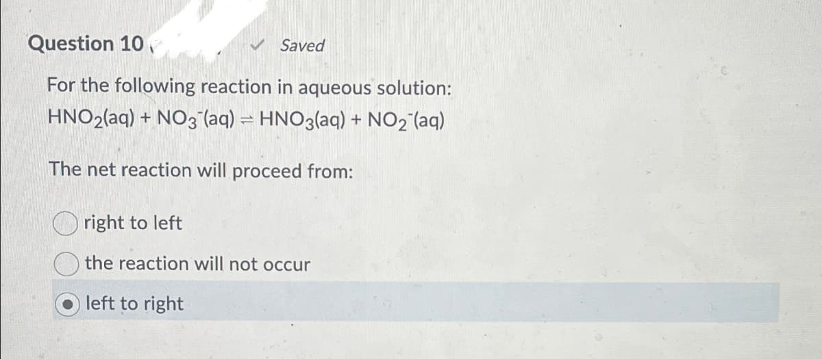Question 10
Saved
For the following reaction in aqueous solution:
HNO2(aq) + NO3(aq) = HNO3(aq) + NO2 (aq)
The net reaction will proceed from:
right to left
the reaction will not occur
left to right