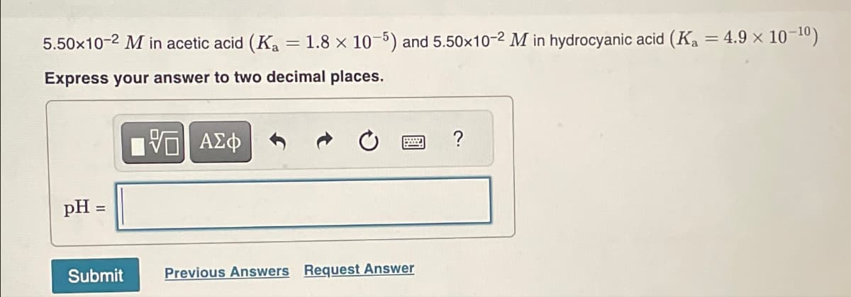 5.50x10-2 M in acetic acid (Ka = 1.8 x 10-5) and 5.50x10-2 M in hydrocyanic acid (Ka = 4.9 x 10-10)
Express your answer to two decimal places.
pH =
ΜΕ ΑΣΦ
?
Submit
Previous Answers Request Answer