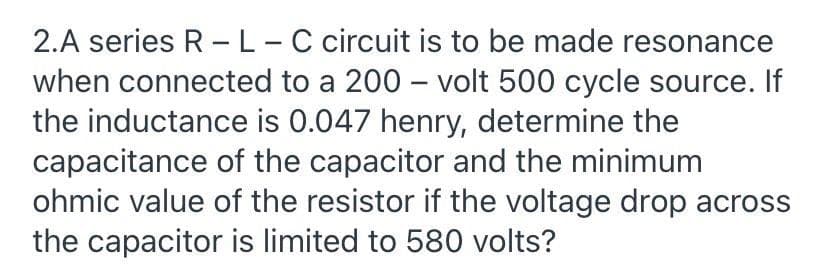 2.A series R -L-C circuit is to be made resonance
when connected to a 200 – volt 500 cycle source. If
the inductance is 0.047 henry, determine the
capacitance of the capacitor and the minimum
ohmic value of the resistor if the voltage drop across
the capacitor is limited to 580 volts?
