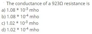 The conductance of a 9230 resistance is
a) 1.08 * 10-3 mho
b) 1.08 * 10-4 mho
c) 1.02 * 10-3 mho
d) 1.02 * 104 mho
