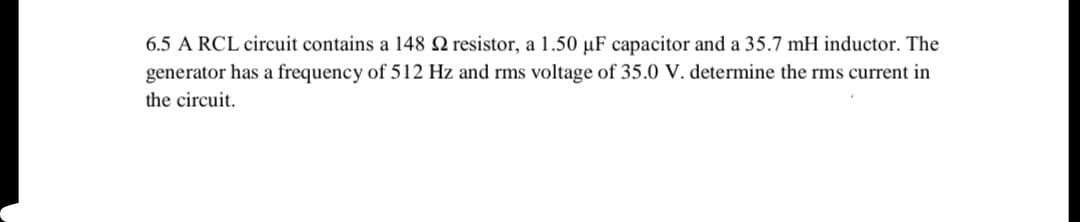 6.5 A RCL circuit contains a 148 Q resistor, a 1.50 µF capacitor and a 35.7 mH inductor. The
generator has a frequency of 512 Hz and rms voltage of 35.0 V. determine the rms current in
the circuit.

