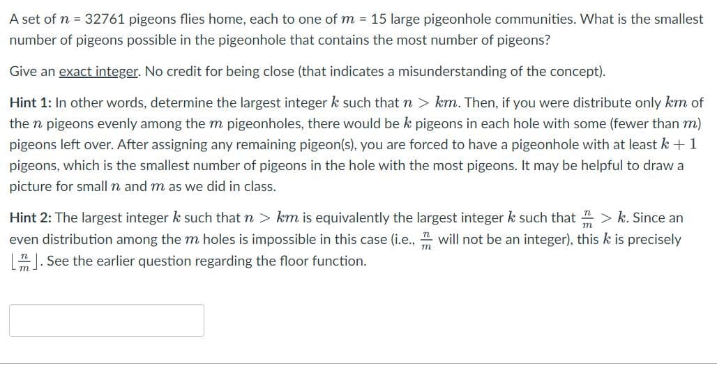 A set of n = 32761 pigeons flies home, each to one of m= 15 large pigeonhole communities. What is the smallest
number of pigeons possible in the pigeonhole that contains the most number of pigeons?
Give an exact integer. No credit for being close (that indicates a misunderstanding of the concept).
Hint 1: In other words, determine the largest integer k such that n > km. Then, if you were distribute only km of
the n pigeons evenly among the m pigeonholes, there would be k pigeons in each hole with some (fewer than m)
pigeons left over. After assigning any remaining pigeon(s), you are forced to have a pigeonhole with at least k + 1
pigeons, which is the smallest number of pigeons in the hole with the most pigeons. It may be helpful to draw a
picture for small n and m as we did in class.
Hint 2: The largest integer k such that n > km is equivalently the largest integer k such that > k. Since an
even distribution among the m holes is impossible in this case (i.e., will not be an integer), this k is precisely
[J. See the earlier question regarding the floor function.