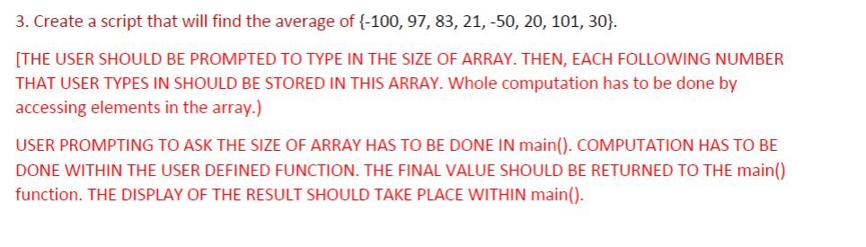3. Create a script that will find the average of{-100, 97, 83, 21, -50, 20, 101, 30}.
[THE USER SHOULD BE PROMPTED TO TYPE IN THE SIZE OF ARRAY. THEN, EACH FOLLOWING NUMBER
THAT USER TYPES IN SHOULD BE STORED IN THIS ARRAY. Whole computation has to be done by
accessing elements in the array.)
USER PROMPTING TO ASK THE SIZE OF ARRAY HAS TO BE DONE IN main(). COMPUTATION HAS TO BE
DONE WITHIN THE USER DEFINED FUNCTION. THE FINAL VALUE SHOULD BE RETURNED TO THE main()
function. THE DISPLAY OF THE RESULT SHOULD TAKE PLACE WITHIN main().
