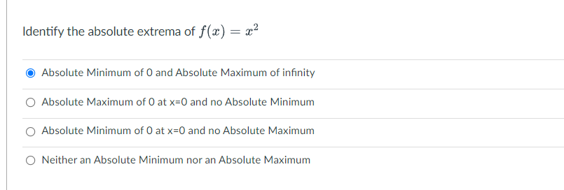 Identify the absolute extrema of f(x) = x²
Absolute Minimum of 0 and Absolute Maximum of infinity
Absolute Maximum of 0 at x=0 and no Absolute Minimum
Absolute Minimum of 0 at x=0 and no Absolute Maximum
O Neither an Absolute Minimum nor an Absolute Maximum
