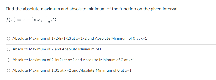 Find the absolute maximum and absolute minimum of the function on the given interval.
f(2) = a – In a, [;,2]
O Absolute Maximum of 1/2-In(1/2) at x=1/2 and Absolute Minimum of 0 at x=1
O Absolute Maximum of 2 and Absolute Minimum of 0
Absolute Maximum of 2-In(2) at x=2 and Absolute Minimum of 0 at x=1
O Absolute Maximum of 1.31 at x=2 and Absolute Minimum of 0 at x=1
