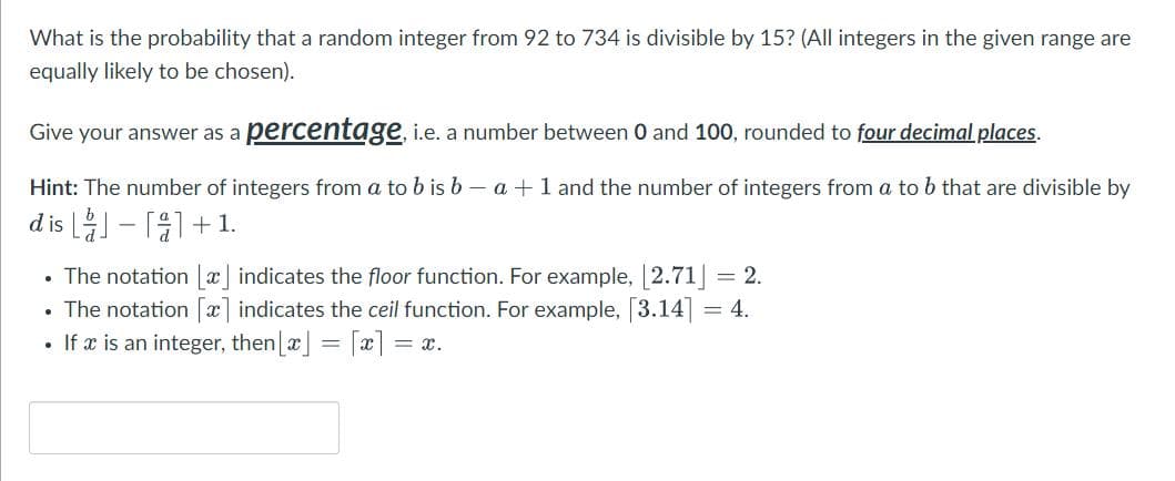 What is the probability that a random integer from 92 to 734 is divisible by 15? (All integers in the given range are
equally likely to be chosen).
Give your answer as a percentage, i.e. a number between 0 and 100, rounded to four decimal places.
Hint: The number of integers from a to b is b - a + 1 and the number of integers from a to b that are divisible by
dis
-
+1.
The notation [x] indicates the floor function. For example, [2.71] = 2.
• The notation [x] indicates the ceil function. For example, [3.14] = 4.
• If x is an integer, then [x] = [x] = = x.
.