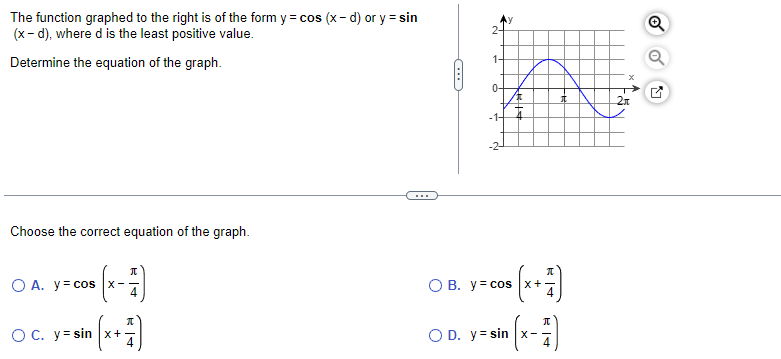 The function graphed to the right is of the form y = cos(x-d) or y = sin
(x-d), where d is the least positive value.
Determine the equation of the graph.
Choose the correct equation f the graph.
π
O A. y = cos |x-
OC. y-sin(x+1)
N
-1-
OB. y = cos x
OD. y=sin x-
T
x↑
5
2π
Q
Q