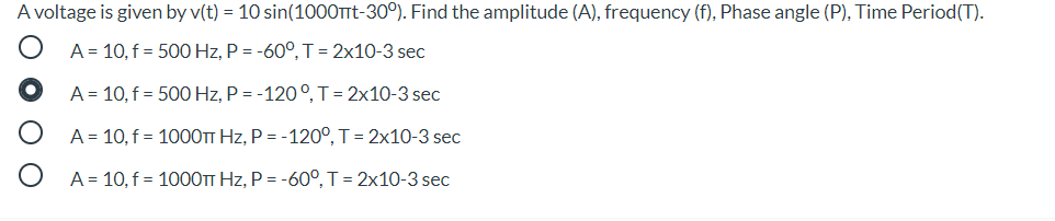A voltage is given by v(t) = 10 sin(1000TTt-30°). Find the amplitude (A), frequency (f), Phase angle (P), Time Period(T).
A = 10, f = 500 Hz, P = -60°, T = 2x10-3 sec
A = 10, f = 500 Hz, P = -120°, T= 2x10-3 sec
A = 10, f = 1000TT Hz, P = -120°, T = 2x10-3 sec
A = 10, f = 1000TT Hz, P = -60°, T= 2x10-3 sec
