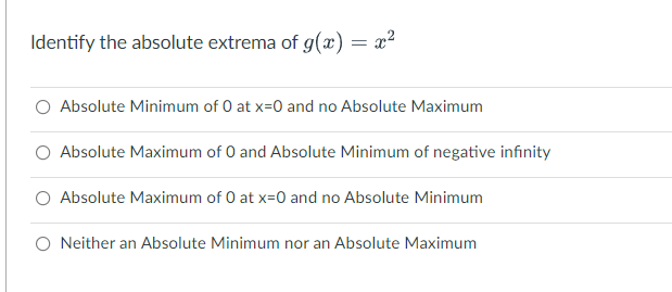 Identify the absolute extrema of g(x) = x²
O Absolute Minimum of O at x=0 and no Absolute Maximum
Absolute Maximum of 0 and Absolute Minimum of negative infinity
O Absolute Maximum of 0 at x=0 and no Absolute Minimum
O Neither an Absolute Minimum nor an Absolute Maximum
