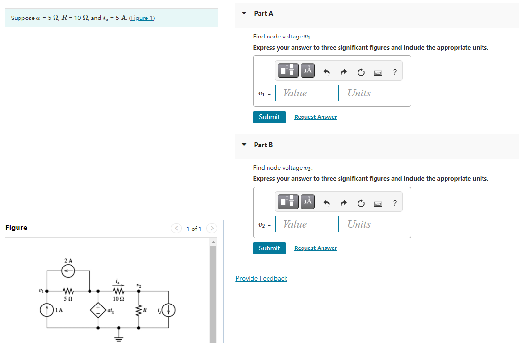 Part A
Suppose a = 5 N, R= 10 N, and i, = 5 A. (Figure 1)
Find node voltage v1.
Express your answer to three significant figures and include the appropriate units.
v1 =
Value
Units
Submit
Request Answer
Part B
Find node voltage v2.
Express your answer to three significant figures and include the appropriate units.
HA
v2 =
Value
Units
Figure
< 1 of 1 >
Submit
Request Answer
2 A
Provide Feedback
50
100
ai,
