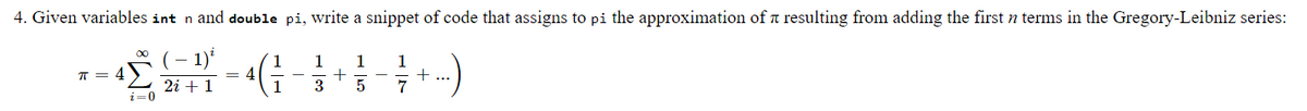 4. Given variables int n and double pi, write a snippet of code that assigns to pi the approximation of a resulting from adding the first n terms in the Gregory-Leibniz series:
- 1)'
1
= 4
1
1
1
1
T =
L 2i + 1
i=0
3
7
