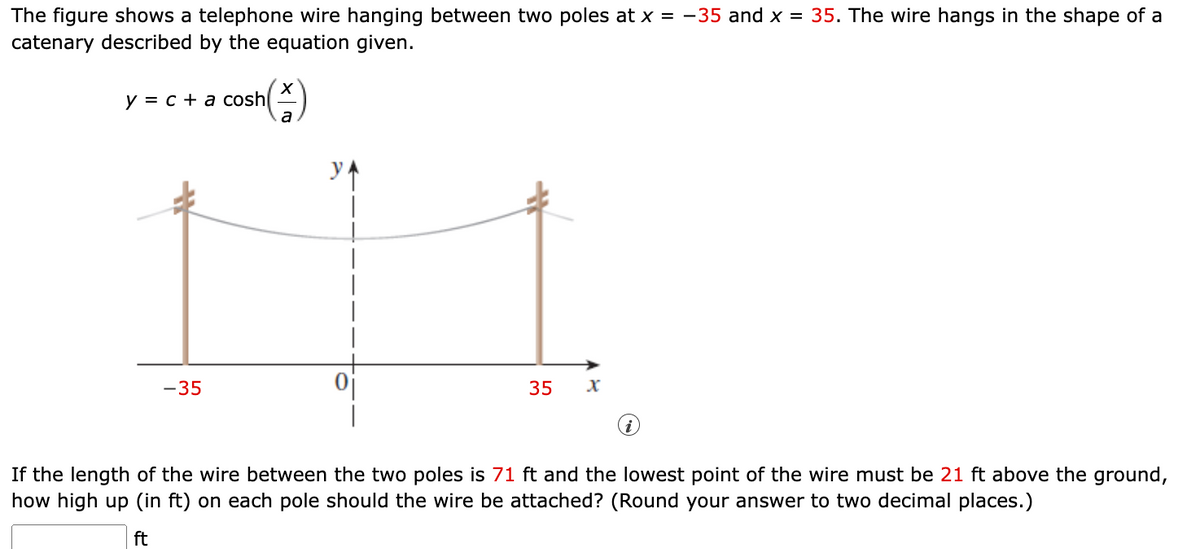 The figure shows a telephone wire hanging between two poles at x = -35 and x = 35. The wire hangs in the shape of a
catenary described by the equation given.
y = c + a cosh
-35
a
35
x
If the length of the wire between the two poles is 71 ft and the lowest point of the wire must be 21 ft above the ground,
how high up (in ft) on each pole should the wire be attached? (Round your answer to two decimal places.)
ft