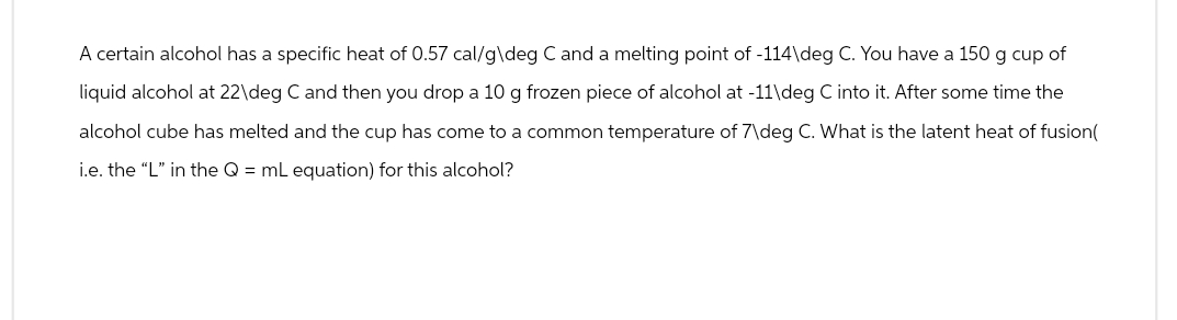 A certain alcohol has a specific heat of 0.57 cal/g\deg C and a melting point of -114\deg C. You have a 150 g cup of
liquid alcohol at 22\deg C and then you drop a 10 g frozen piece of alcohol at -11\deg C into it. After some time the
alcohol cube has melted and the cup has come to a common temperature of 7\deg C. What is the latent heat of fusion(
i.e. the "L" in the Q = mL equation) for this alcohol?
