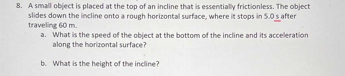 8. A small object is placed at the top of an incline that is essentially frictionless. The object
slides down the incline onto a rough horizontal surface, where it stops in 5.0 s after
traveling 60 m.
a. What is the speed of the object at the bottom of the incline and its acceleration
along the horizontal surface?
b. What is the height of the incline?