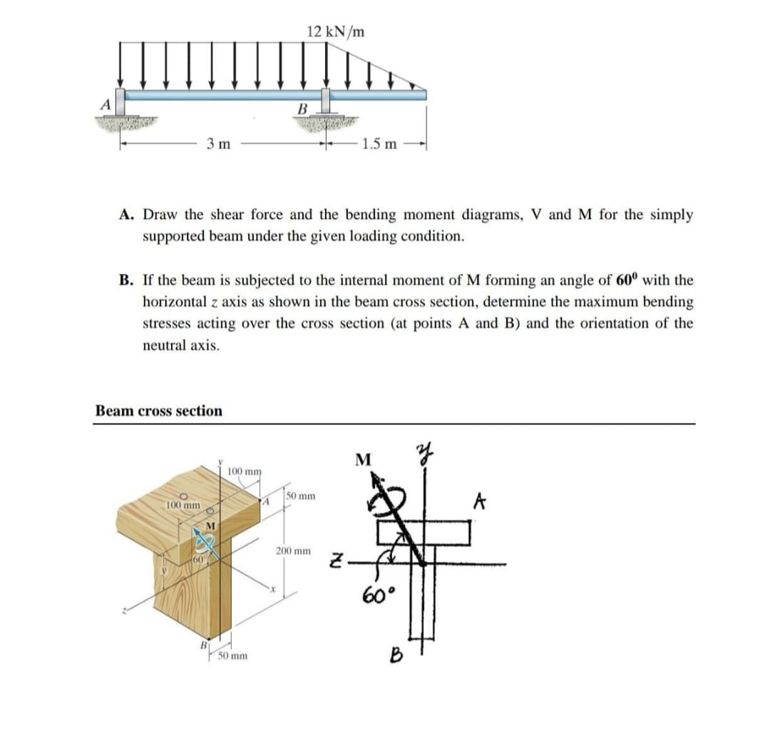 B
3 m
1.5 m
A. Draw the shear force and the bending moment diagrams, V and M for the simply
supported beam under the given loading condition.
B. If the beam is subjected to the internal moment of M forming an angle of 60⁰ with the
horizontal z axis as shown in the beam cross section, determine the maximum bending
stresses acting over the cross section (at points A and B) and the orientation of the
neutral axis.
Beam cross section
M
A
100 mm
M
AD
160
100 mm
50 mm
12 kN/m
A
50 mm
200 mm
2.
60°