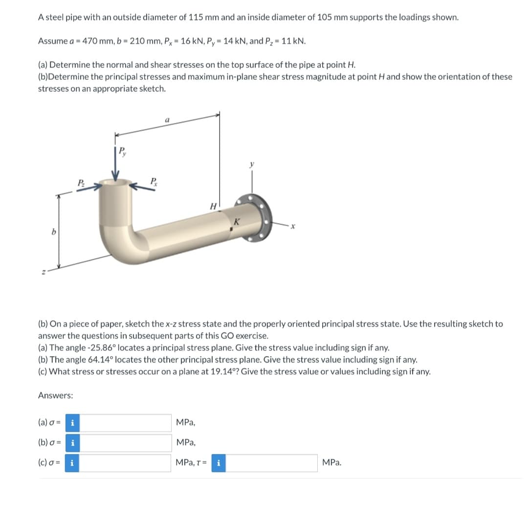 A steel pipe with an outside diameter of 115 mm and an inside diameter of 105 mm supports the loadings shown.
Assume a = 470 mm, b = 210 mm, Px = 16 kN, Py = 14 kN, and P₂ = 11 kN.
(a) Determine the normal and shear stresses on the top surface of the pipe at point H.
(b)Determine the principal stresses and maximum in-plane shear stress magnitude at point H and show the orientation of these
stresses on an appropriate sketch.
a
P₂
H
(b) On a piece of paper, sketch the x-z stress state and the properly oriented principal stress state. Use the resulting sketch to
answer the questions in subsequent parts of this GO exercise.
(a) The angle -25.86° locates a principal stress plane. Give the stress value including sign if any.
(b) The angle 64.14° locates the other principal stress plane. Give the stress value including sign if any.
(c) What stress or stresses occur on a plane at 19.14°? Give the stress value or values including sign if any.
Answers:
(a) σ= i
MPa,
(b) o =
i
MPa,
(c) σ= i
MPa, T = i
MPa.