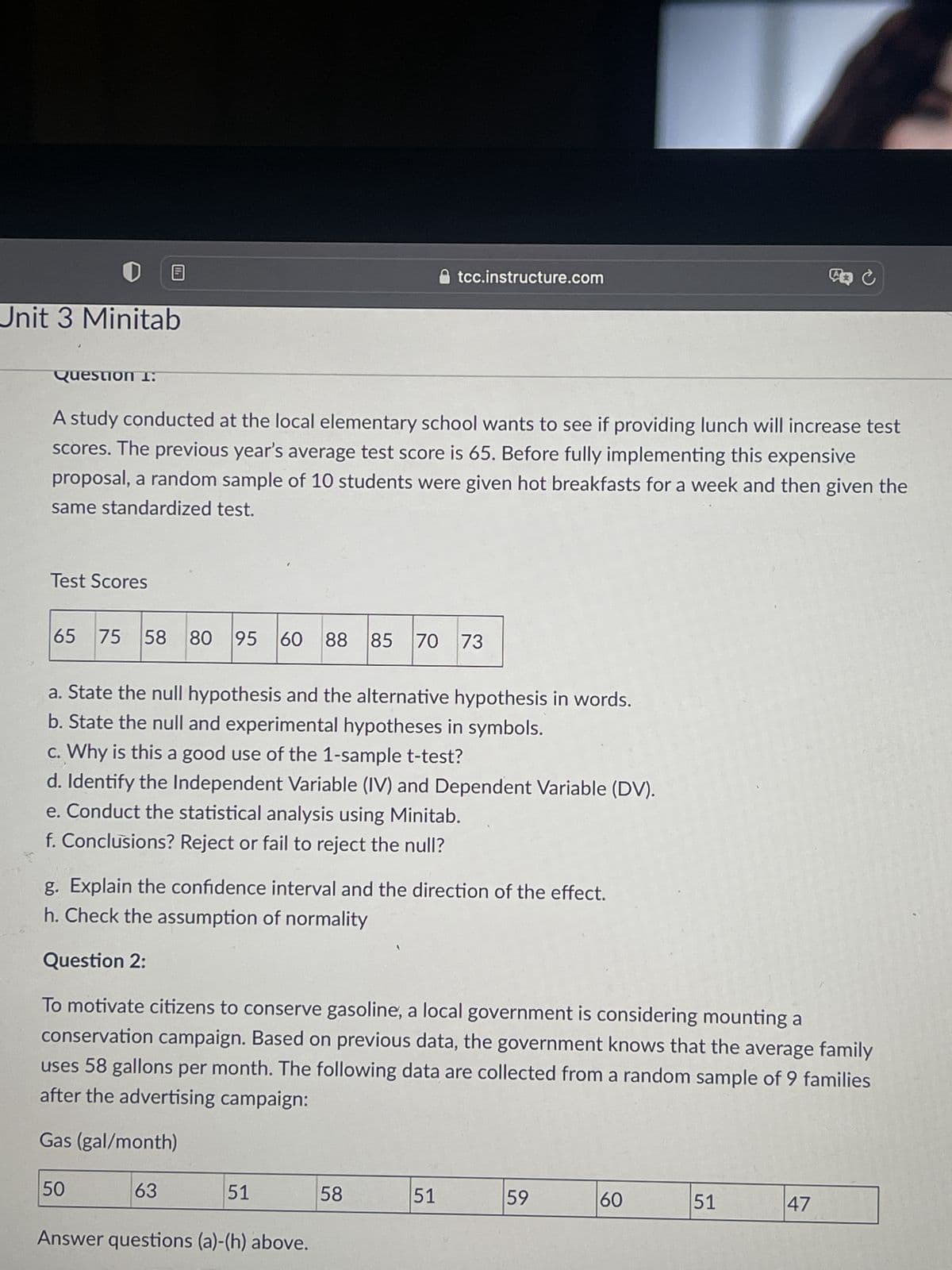 Unit 3 Minitab
tcc.instructure.com
Question 1:
A study conducted at the local elementary school wants to see if providing lunch will increase test
scores. The previous year's average test score is 65. Before fully implementing this expensive
proposal, a random sample of 10 students were given hot breakfasts for a week and then given the
same standardized test.
Test Scores
65 75 58 80 95
95 60
60 88 85 70 73
a. State the null hypothesis and the alternative hypothesis in words.
b. State the null and experimental hypotheses in symbols.
c. Why is this a good use of the 1-sample t-test?
d. Identify the Independent Variable (IV) and Dependent Variable (DV).
e. Conduct the statistical analysis using Minitab.
f. Conclusions? Reject or fail to reject the null?
g. Explain the confidence interval and the direction of the effect.
h. Check the assumption of normality
Question 2:
To motivate citizens to conserve gasoline, a local government is considering mounting a
conservation campaign. Based on previous data, the government knows that the average family
uses 58 gallons per month. The following data are collected from a random sample of 9 families
after the advertising campaign:
Gas (gal/month)
50
63
51
58
51
59
60
51
47
Answer questions (a)-(h) above.